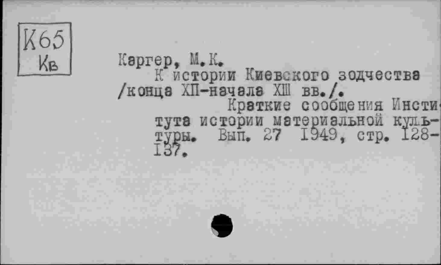 ﻿К65
Кв
Каргер, М.К.
К истории Киевского зодчества /конца ХП-начала ХШ вв./.
Краткие сообщения ИнстИ' тута истории материальной кул.ь-ту^ы. Вып. 27 І949, стр. 128-